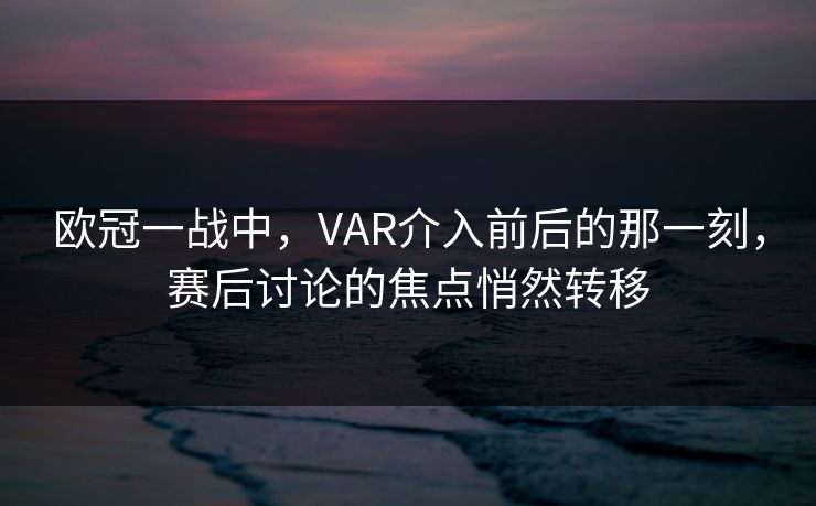 欧冠一战中，VAR介入前后的那一刻，赛后讨论的焦点悄然转移